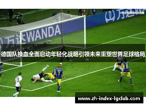 德国队换血全面启动年轻化战略引领未来重塑世界足球格局
