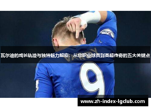 瓦尔迪的成长轨迹与独特魅力解密:从非职业球员到英超传奇的五大关键点 瓦尔迪的成长轨迹与独特魅力解密:从非职业球员到英超传奇的五大关键点