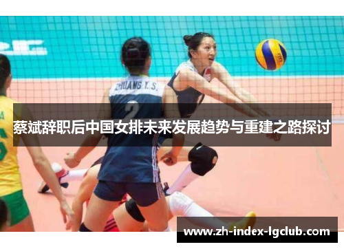 蔡斌辞职后中国女排未来发展趋势与重建之路探讨 蔡斌辞职后中国女排未来发展趋势与重建之路探讨