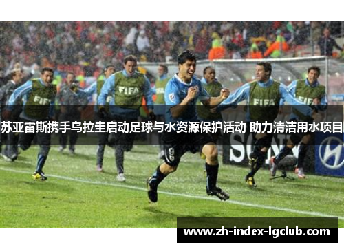 苏亚雷斯携手乌拉圭启动足球与水资源保护活动 助力清洁用水项目 苏亚雷斯携手乌拉圭启动足球与水资源保护活动 助力清洁用水项目