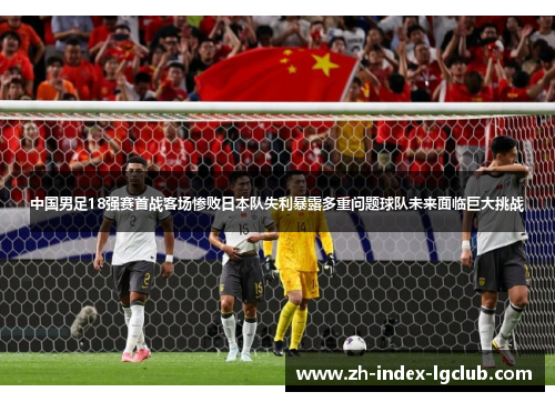 中国男足18强赛首战客场惨败日本队失利暴露多重问题球队未来面临巨大挑战