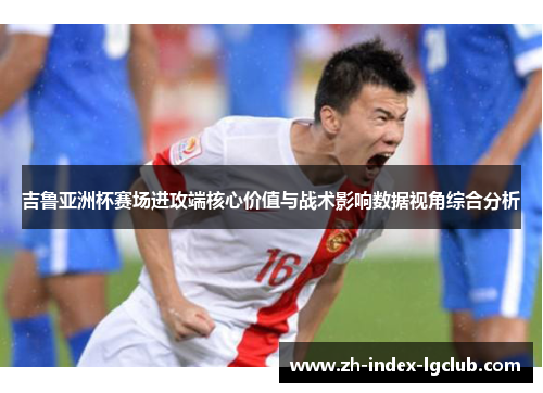 吉鲁亚洲杯赛场进攻端核心价值与战术影响数据视角综合分析 吉鲁亚洲杯赛场进攻端核心价值与战术影响数据视角综合分析