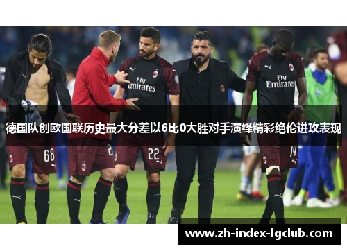 德国队创欧国联历史最大分差以6比0大胜对手演绎精彩绝伦进攻表现 德国队创欧国联历史最大分差以6比0大胜对手演绎精彩绝伦进攻表现