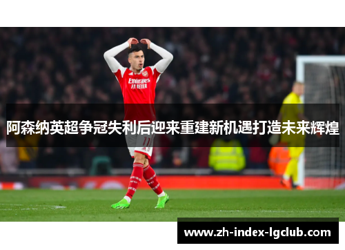 阿森纳英超争冠失利后迎来重建新机遇打造未来辉煌